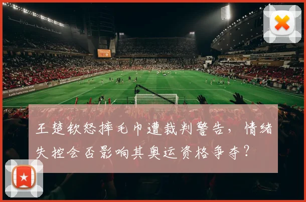 王楚钦怒摔毛巾遭裁判警告,情绪失控会否影响其奥运资格争夺?