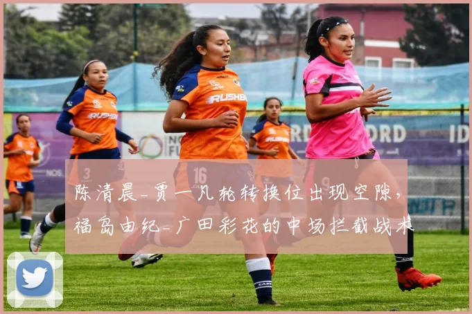 陈清晨_贾一凡轮转换位出现空隙,福岛由纪_广田彩花的中场拦截战术如何利用?
