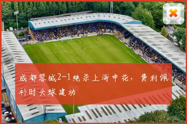 成都蓉城2-1绝杀上海申花,费利佩补时头球建功