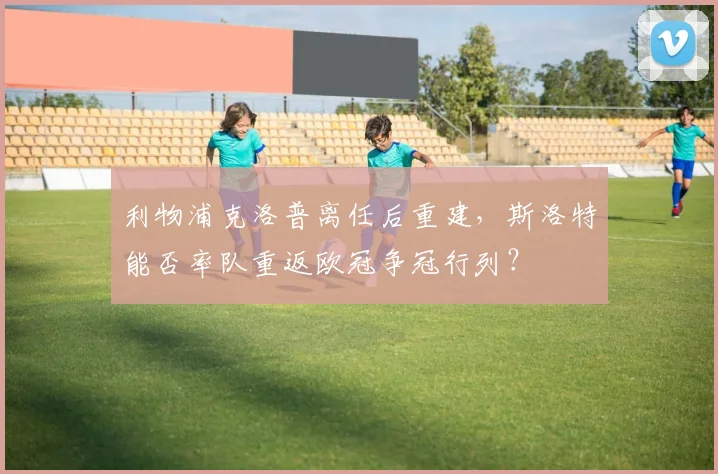 利物浦克洛普离任后重建，斯洛特能否率队重返欧冠争冠行列？