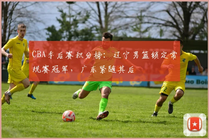CBA季后赛积分榜：辽宁男篮锁定常规赛冠军，广东紧随其后