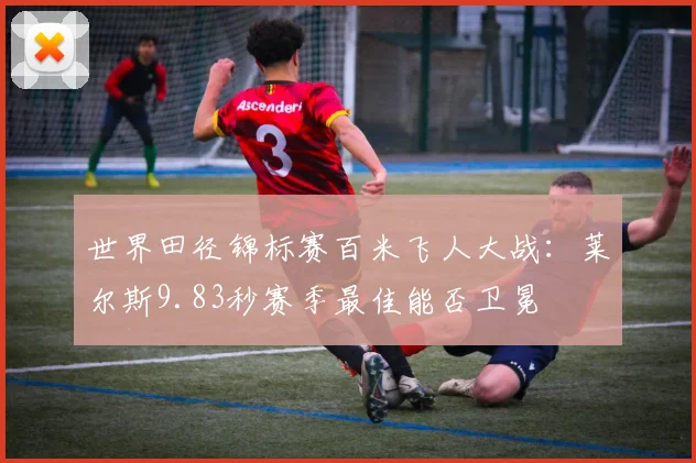 世界田径锦标赛百米飞人大战：莱尔斯9.83秒赛季最佳能否卫冕