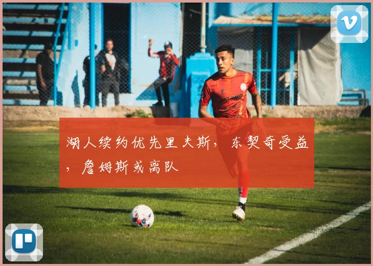 湖人续约优先里夫斯,东契奇受益,詹姆斯或离队